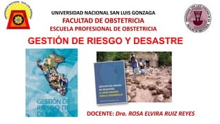 UNIVERSIDAD NACIONAL SAN LUIS GONZAGA
FACULTAD DE OBSTETRICIA
ESCUELA PROFESIONAL DE OBSTETRICIA
GESTIÓN DE RIESGO Y DESASTRE
DOCENTE: Dra. ROSA ELVIRA RUIZ REYES
 