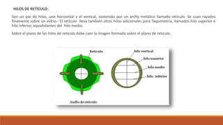 HILOS DE RETÍCULO:
Son un par de hilos, uno horizontal y el vertical, sostenido por un anillo metálico llamado retículo. Se usan rayados
finamente sobre un vidrio.- El retículo lleva también otros hilos adicionales para Taquimetría, llamados hilo superior e
hilo inferior, equidistantes del hilo medio.
Sobre el plano de los hilos de retículo debe caer la imagen formada sobre el plano de retículo.
 