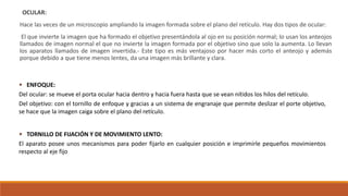 OCULAR:
Hace las veces de un microscopio ampliando la imagen formada sobre el plano del retículo. Hay dos tipos de ocular:
El que invierte la imagen que ha formado el objetivo presentándola al ojo en su posición normal; lo usan los anteojos
llamados de imagen normal el que no invierte la imagen formada por el objetivo sino que solo la aumenta. Lo llevan
los aparatos llamados de imagen invertida.- Este tipo es más ventajoso por hacer más corto el anteojo y además
porque debido a que tiene menos lentes, da una imagen más brillante y clara.
 ENFOQUE:
Del ocular: se mueve el porta ocular hacia dentro y hacia fuera hasta que se vean nítidos los hilos del retículo.
Del objetivo: con el tornillo de enfoque y gracias a un sistema de engranaje que permite deslizar el porte objetivo,
se hace que la imagen caiga sobre el plano del retículo.
 TORNILLO DE FIJACIÓN Y DE MOVIMIENTO LENTO:
El aparato posee unos mecanismos para poder fijarlo en cualquier posición e imprimirle pequeños movimientos
respecto al eje fijo
 