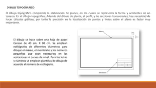 DIBUJO TOPOGRÁFICO
El dibujo topográfico comprende la elaboración de planes, en los cuales se representa la forma y accidentes de un
terreno, En el dibujo topográfico, Además del dibujo de planta, el perfil, y las secciones transversales, hay necesidad de
hacer cálculos gráficos, por tanto la precisión en la localización de puntos y líneas sobre el plano es factor muy
importante.
El dibujo se hace sobre una hoja de papel
Canson de 40 cm. X 60 cm. Se emplean
estilógrafos de diferentes diámetros para
dibujar el marco, el membrete y los números
pequeños que sean necesarios en las
acotaciones o curvas de nivel. Para las letras
y números se emplean plantillas de dibujo de
acuerdo al número de estilógrafo.
 