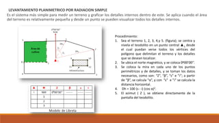 LEVANTAMIENTO PLANIMETRICO POR RADIACION SIMPLE
Es el sistema más simple para medir un terreno y graficar los detalles internos dentro de este. Se aplica cuando el área
del terreno es relativamente pequeña y desde un punto se pueden visualizar todos los detalles internos.
Procedimiento:
1. Sea el terreno 1, 2, 3, 4,y 5. (figura); se centra y
nivela el teodolito en un punto central ▲1, desde
el cual puedan verse todos los vértices del
polígono que delimitan el terreno y los detalles
que se desean localizar.
2. Se ubica el norte magnético, y se coloca 0º00’00’’.
3. Se coloca la mira en cada uno de los puntos
perimétricos y de detalles, y se toman los datos
necesarios, como son: “Z”, “β”, “s” e ”i”; a partir
de “β”, se calcula “α”, y con ”s” e ”i” se calcula la
distancia horizontal.
4. Dh = 100 (s - i) (cos α)2.
5. El azimut ( Z ), se obtiene directamente de la
pantalla del teodolito.
 