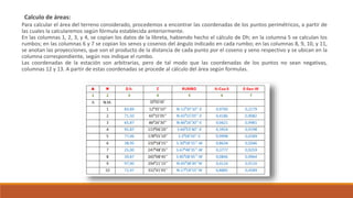 Calculo de áreas:
Para calcular el área del terreno considerado, procedemos a encontrar las coordenadas de los puntos perimétricos, a partir de
las cuales la calcularemos según fórmula establecida anteriormente.
En las columnas 1, 2, 3, y 4, se copian los datos de la libreta, habiendo hecho el cálculo de Dh; en la columna 5 se calculan los
rumbos; en las columnas 6 y 7 se copian los senos y cosenos del ángulo indicado en cada rumbo; en las columnas 8, 9, 10, y 11,
se anotan las proyecciones, que son el producto de la distancia de cada punto por el coseno y seno respectivo y se ubican en la
columna correspondiente, según nos indique el rumbo.
Las coordenadas de la estación son arbitrarias, pero de tal modo que las coordenadas de los puntos no sean negativas,
columnas 12 y 13. A partir de estas coordenadas se procede al cálculo del área según formulas.
 