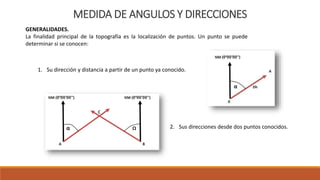 MEDIDA DE ANGULOS Y DIRECCIONES
GENERALIDADES.
La finalidad principal de la topografía es la localización de puntos. Un punto se puede
determinar si se conocen:
1. Su dirección y distancia a partir de un punto ya conocido.
2. Sus direcciones desde dos puntos conocidos.
 