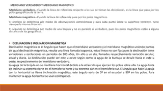MERIDIANO VERDADERO Y MERIDIANO MAGNETICO
Meridiano verdadero.- Cuando la línea de referencia respecto a la cual se toman las direcciones, es la línea que pasa por los
polos geográficos de la tierra.
Meridiano magnético.- Cuando la línea de referencia pasa por los polos magnéticos.
El primero se determina por medio de observaciones astronómicas y para cada punto sobre la superficie terrestre, tiene
siempre la misma dirección.
El segundo se determina por medio de una brújula y no es paralelo al verdadero, pues los polos magnéticos están a alguna
distancia de los geográficos.
 DECLINACION E INCLINACION MAGNETICA
Declinación magnética es el Angulo que hacen que el meridiano verdadero y el meridiano magnético uniendo puntos
de igual declinación magnética, resulta una línea llamada isogonica, estas líneas no son fijas pues la declinación tiene
variaciones u oscilaciones en periodos de 300 años, Un año y un día, llamadas respectivamente variación secular,
anual y diaria. La declinación puede ser este u oeste según como la aguja de la burbuja se desvíe hacia el este u
oeste, respectivamente del meridiano verdadero.
La aguja de la brújula no se mantiene horizontal debido a la atracción que ejercen los polos sobre ella. La aguja trata
de inclinar su extremo norte en el hemisferio norte y su extremo sur en el hemisferio sur. El ángulo que hace la aguja
con la horizontal se llama inclinación magnética, este ángulo varia de 0º en el ecuador a 90º en los polos. Para
mantener la aguja horizontal se usan contrapesos.
 