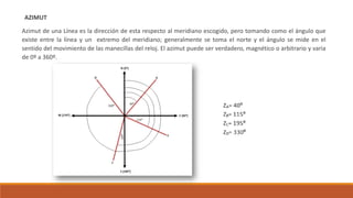 AZIMUT
Azimut de una Línea es la dirección de esta respecto al meridiano escogido, pero tomando como el ángulo que
existe entre la línea y un extremo del meridiano; generalmente se toma el norte y el ángulo se mide en el
sentido del movimiento de las manecillas del reloj. El azimut puede ser verdadero, magnético o arbitrario y varia
de 0º a 360º.
 
