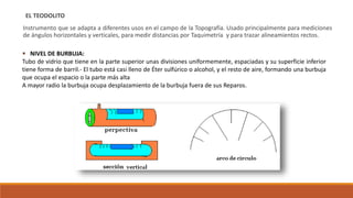 EL TEODOLITO
Instrumento que se adapta a diferentes usos en el campo de la Topografía. Usado principalmente para mediciones
de ángulos horizontales y verticales, para medir distancias por Taquimetría y para trazar alineamientos rectos.
 NIVEL DE BURBUJA:
Tubo de vidrio que tiene en la parte superior unas divisiones uniformemente, espaciadas y su superficie inferior
tiene forma de barril.- El tubo está casi lleno de Éter sulfúrico o alcohol, y el resto de aire, formando una burbuja
que ocupa el espacio o la parte más alta
A mayor radio la burbuja ocupa desplazamiento de la burbuja fuera de sus Reparos.
 