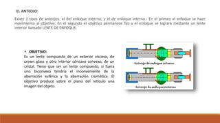 EL ANTEOJO:
Existe 2 tipos de anteojos; el del enfoque externo, y el de enfoque interno.- En el primeo el enfoque se hace
movimiento al objetivo; En el segundo el objetivo permanece fijo y el enfoque se logrará mediante un lente
interior llamado LENTE DE ENFOQUE.
 OBJETIVO:
Es un lente compuesto de un exterior viscoso, de
crown glass y otro interior cóncavo convexo, de un
cristal. Tiene que ser un lente compuesto, si fuera
uno biconvexo tendría el inconveniente de la
aberración esférica y la aberración cromática. El
objetivo produce sobre el plano del retículo una
imagen del objeto.
 