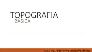 M.Sc. Ing. Jorge Arturo Villanueva Sánchez
TOPOGRAFIA
BÁSICA
 