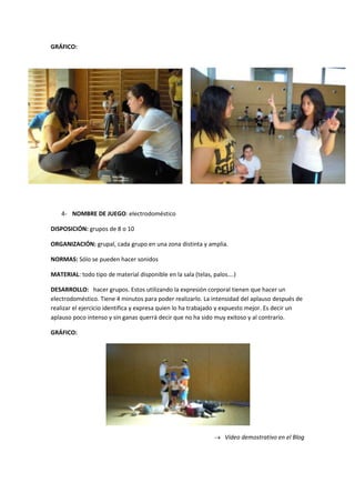 GRÁFICO:




    4- NOMBRE DE JUEGO: electrodoméstico

DISPOSICIÓN: grupos de 8 o 10

ORGANIZACIÓN: grupal, cada grupo en una zona distinta y amplia.

NORMAS: Sólo se pueden hacer sonidos

MATERIAL: todo tipo de material disponible en la sala (telas, palos….)

DESARROLLO: hacer grupos. Estos utilizando la expresión corporal tienen que hacer un
electrodoméstico. Tiene 4 minutos para poder realizarlo. La intensidad del aplauso después de
realizar el ejercicio identifica y expresa quien lo ha trabajado y expuesto mejor. Es decir un
aplauso poco intenso y sin ganas querrá decir que no ha sido muy exitoso y al contrario.

GRÁFICO:




                                                                 Video demostrativo en el Blog
 