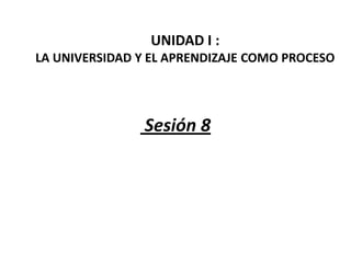 UNIDAD I :
LA UNIVERSIDAD Y EL APRENDIZAJE COMO PROCESO




                Sesión 8
 