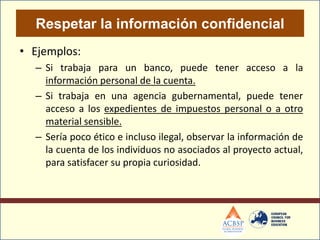 Respetar la información confidencial
• Ejemplos:
  – Si trabaja para un banco, puede tener acceso a la
    información personal de la cuenta.
  – Si trabaja en una agencia gubernamental, puede tener
    acceso a los expedientes de impuestos personal o a otro
    material sensible.
  – Sería poco ético e incluso ilegal, observar la información de
    la cuenta de los individuos no asociados al proyecto actual,
    para satisfacer su propia curiosidad.
 