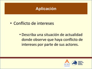 Aplicación


• Conflicto de intereses

     • Describa una situación de actualidad
       donde observe que haya conflicto de
       intereses por parte de sus actores.
 