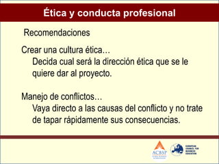 Ética y conducta profesional

Recomendaciones
Crear una cultura ética…
   Decida cual será la dirección ética que se le
   quiere dar al proyecto.

Manejo de conflictos…
  Vaya directo a las causas del conflicto y no trate
  de tapar rápidamente sus consecuencias.
 