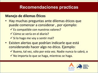 Recomendaciones practicas
Manejo de dilemas Éticos
• Hay muchas preguntas ante dilemas éticos que
  puede comenzar a considerar , por ejemplo:
    Es compatible con nuestros valores?
    Cómo se vería en el diario?
    Si lo hago me voy a sentir mal?
• Existen alertas que podrían indicarle que está
  considerando hacer algo no ético. Ejemplo:
    Bueno, tal vez, sólo por esta vez. Nadie nunca lo sabrá, o
    No importa lo que se haga, mientras se haga.
 
