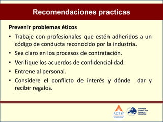 Recomendaciones practicas

Prevenir problemas éticos
• Trabaje con profesionales que estén adheridos a un
  código de conducta reconocido por la industria.
• Sea claro en los procesos de contratación.
• Verifique los acuerdos de confidencialidad.
• Entrene al personal.
• Considere el conflicto de interés y dónde dar y
  recibir regalos.
 