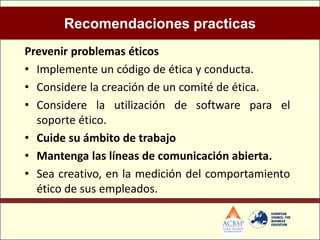 Recomendaciones practicas
Prevenir problemas éticos
• Implemente un código de ética y conducta.
• Considere la creación de un comité de ética.
• Considere la utilización de software para el
  soporte ético.
• Cuide su ámbito de trabajo
• Mantenga las líneas de comunicación abierta.
• Sea creativo, en la medición del comportamiento
  ético de sus empleados.
 