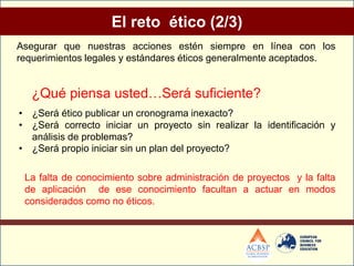 El reto ético (2/3)
Asegurar que nuestras acciones estén siempre en línea con los
requerimientos legales y estándares éticos generalmente aceptados.


   ¿Qué piensa usted…Será suficiente?
• ¿Será ético publicar un cronograma inexacto?
• ¿Será correcto iniciar un proyecto sin realizar la identificación y
  análisis de problemas?
• ¿Será propio iniciar sin un plan del proyecto?

 La falta de conocimiento sobre administración de proyectos y la falta
 de aplicación de ese conocimiento facultan a actuar en modos
 considerados como no éticos.
 