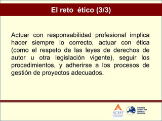 El reto ético (3/3)


Actuar con responsabilidad profesional implica
hacer siempre lo correcto, actuar con ética
(como el respeto de las leyes de derechos de
autor u otra legislación vigente), seguir los
procedimientos, y adherirse a los procesos de
gestión de proyectos adecuados.
 