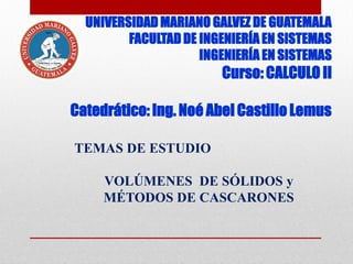 UNIVERSIDAD MARIANO GALVEZ DE GUATEMALA
FACULTAD DE INGENIERÍA EN SISTEMAS
INGENIERÍA EN SISTEMAS
Curso: CALCULO II
Catedrático: Ing. Noé Abel Castillo Lemus
TEMAS DE ESTUDIO
VOLÚMENES DE SÓLIDOS y
MÉTODOS DE CASCARONES
 