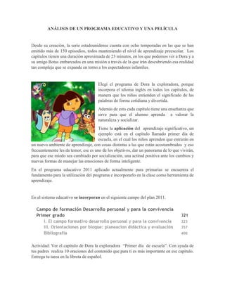 ANÁLISIS DE UN PROGRAMA EDUCATIVO Y UNA PELÍCULA
Desde su creación, la serie estadounidense cuenta con ocho temporadas en las que se han
emitido más de 150 episodios, todos manteniendo el nivel de aprendizaje preescolar. Los
capítulos tienen una duración aproximada de 23 minutos, en los que podemos ver a Dora y a
su amigo Botas embarcados en una misión a través de la que irán descubriendo esa realidad
tan compleja que se expande en torno a los espectadores infantiles.
Elegí el programa de Dora la exploradora, porque
incorpora el idioma inglés en todos los capítulos, de
manera que los niños entienden el significado de las
palabras de forma cotidiana y divertida.
Además de esto cada capítulo tiene una enseñanza que
sirve para que el alumno aprenda a valorar la
naturaleza y socializar.
Tiene la aplicación del aprendizaje significativo, un
ejemplo está en el capítulo llamado primer día de
escuela, en el cual los niños aprenden que entrarán en
un nuevo ambiente de aprendizaje, con cosas distintas a las que están acostumbrados y eso
frecuentemente les da temor, ese es uno de los objetivos, dar un panorama de lo que vivirán,
para que ese miedo sea cambiado por socialización, una actitud positiva ante los cambios y
nuevas formas de manejar las emociones de forma inteligente.
En el programa educativo 2011 aplicado actualmente para primarias se encuentra el
fundamento para la utilización del programa e incorporarlo en la clase como herramienta de
aprendizaje.
En el sistema educativo se incorporan en el siguiente campo del plan 2011.
Actividad: Ver el capítulo de Dora la exploradora “Primer día de escuela”. Con ayuda de
tus padres realiza 10 oraciones del contenido que para ti es más importante en ese capítulo.
Entrega tu tarea en la libreta de español.
 
