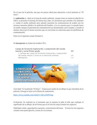 En el caso de la película, una que me parece ideal para educación a nivel primaria es “El
lórax”.
La aplicación es ideal en el tema de medio ambiente porque toma en cuenta la edad de los
niños, se presenta el mensaje de forma muy clara, en caricaturas que enseñan a los alumnos
a cuidar el medio ambiente pero además muestran las consecuencias de acabar con los
recursos naturales debido a la ambición del hombre, a la vez muestra que si se puede hacer
el cambio aunque el panorama de contaminación sea desalentador, pero siempre y cuando el
alumno inicie por él mismo acciones que se conviertan en soluciones para los problemas de
contaminación.
Entra en el siguiente campo formativo:
Se incorporan en el plan de estudios 2011.
Actividad: Ve la película “El lórax”. Expresa por medio de un dibujo lo que entendiste de la
película, Entrega tu tarea en la libreta de exploración.
https://www.youtube.com/watch?v=QUycNt9Vmeg
Evaluación. Se realizará en el momento que la maestra le pida al niño que explique el
significado de su dibujo, de tal forma que en la lista de cotejo estarán tres aspectos:
Habilidad verbal, capacidad de expresión, conocimiento del tema. Si tiene los tres aspectos
contará como participación y tareas de esa semana.
 