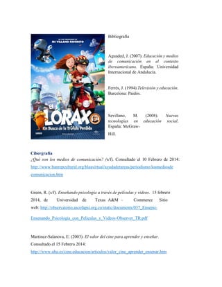 Bibliografía
Aguaded, J. (2007). Educación y medios
de comunicación en el contexto
iberoamericano. España: Universidad
Internacional de Andalucía.
Ferrés, J. (1994).Televisión y educación.
Barcelona: Paidós.
Sevillano, M. (2008). Nuevas
tecnologías en educación social.
España: McGraw-
Hill.
Cibergrafía
¿Qué son los medios de comunicación? (s/f). Consultado el 10 Febrero de 2014:
http://www.banrepcultural.org/blaavirtual/ayudadetareas/periodismo/losmediosde
comunicacion.htm
Green, R. (s/f). Enseñando psicología a través de películas y videos. 15 febrero
2014, de Universidad de Texas A&M – Commerce Sitio
web: http://observatorio.ascofapsi.org.co/static/documents/037_Ensepsi-
Ensenando_Psicologia_con_Peliculas_y_Videos-Observer_TR.pdf
Martinez-Salanova, E. (2003). El valor del cine para aprender y enseñar.
Consultado el 15 Febrero 2014:
http://www.uhu.es/cine.educacion/articulos/valor_cine_aprender_ensenar.htm
 