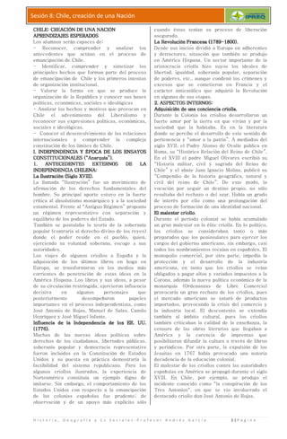 H i s t o r i a , G e o g r a f í a y C s S
Sesión 8: Chile, creación de una
CHILE: CREACIÓN DE UNA NACIÓNCHILE: CREACIÓN DE UNA NACIÓNCHILE: CREACIÓN DE UNA NACIÓNCHILE: CREACIÓN DE UNA NACIÓN
APRENDIZAJES ESPERADOSAPRENDIZAJES ESPERADOSAPRENDIZAJES ESPERADOSAPRENDIZAJES ESPERADOS
Los alumnos serán capaces de:
- Reconocer, comprender y analizar los
antecedentes que actúan en el proceso de
emancipación de Chile.
- Identificar, comprender y sintetizar los
principales hechos que forman parte del proceso
de emancipación de Chile y los primeros intentos
de organización institucional.
- Valorar la forma en que se produce la
organización de la República y conocer sus
políticas, económicas, sociales e ideológicas
- Analizar los hechos y motivos que provocan en
Chile el advenimiento del Liberalismo y
reconocer sus expresiones políticas, económicas,
sociales e ideológicas.
- Conocer el desenvolvimiento de las re
internacionales y comprender la compleja
constitución de los límites de Chile.
I. INDEPENDENCIA Y ÉPOCA DE LOS ENSAYOSI. INDEPENDENCIA Y ÉPOCA DE LOS ENSAYOSI. INDEPENDENCIA Y ÉPOCA DE LOS ENSAYOSI. INDEPENDENCIA Y ÉPOCA DE LOS ENSAYOS
CONSTITUCIONALES (“Anarquía”).CONSTITUCIONALES (“Anarquía”).CONSTITUCIONALES (“Anarquía”).CONSTITUCIONALES (“Anarquía”).
1. ANTECEDENTES EXTERNOS DE LA1. ANTECEDENTES EXTERNOS DE LA1. ANTECEDENTES EXTERNOS DE LA1. ANTECEDENTES EXTERNOS DE LA
INDEPENDENCIA CHILENA:INDEPENDENCIA CHILENA:INDEPENDENCIA CHILENA:INDEPENDENCIA CHILENA:
La Ilustración (Siglo XVIII).La Ilustración (Siglo XVIII).La Ilustración (Siglo XVIII).La Ilustración (Siglo XVIII).
La llamada “Ilustración” fue un movimiento de
afirmación de los derechos fundamentales del
hombre. Su principal aporte estuvo en la fuerte
crítica al absolutismo monárquico y a la sociedad
estamental. Frente al “Antiguo Régimen” proponía
un régimen representativo co
equilibrio de los poderes del Estado.
También se postulaba la teoría de la soberanía
popular (contraria al derecho divino de los reyes)
donde el poder reside en el pueblo, quien,
ejerciendo su voluntad soberana, escoge a sus
autoridades.
Los viajes de algunos criollos a España y la
adquisición de los últimos libros en boga en
Europa, se transformaron en los medios más
corrientes de penetración de estas ideas en la
América Hispana. Los libros y sus ideas, a pesar
de su circulación restringid
decisiva en algunos personajes que
posteriormente desempeñaron papeles
importantes en el proceso independentista, como
José Antonio de Rojas, Manuel de Salas, Camilo
Henríquez y José Miguel Infante.
Influencia de la IndependenciaInfluencia de la IndependenciaInfluencia de la IndependenciaInfluencia de la Independencia
(1776).(1776).(1776).(1776).
Muchas de las nuevas ideas políticas sobre
derechos de los ciudadanos, libertades públicas,
soberanía popular y democracia representativa
fueron incluidas en la Constitución de Estados
Unidos y su puesta en práctica demostraría la
factibilidad del sistema republicano. Para los
algunos criollos ilustrados, la experiencia de
Norteamérica constituía un ejemplo digno de
imitarse. Sin embargo, el comportamiento de los
Estados Unidos con respecto a la emancipación
de las colonias españolas
observación y de un apoyo más explícito sólo
H i s t o r i a , G e o g r a f í a y C s S o c i a l e s - P r o f e s o r A n d r é s G a r c í a
Sesión 8: Chile, creación de una Nación
CHILE: CREACIÓN DE UNA NACIÓNCHILE: CREACIÓN DE UNA NACIÓNCHILE: CREACIÓN DE UNA NACIÓNCHILE: CREACIÓN DE UNA NACIÓN
APRENDIZAJES ESPERADOSAPRENDIZAJES ESPERADOSAPRENDIZAJES ESPERADOSAPRENDIZAJES ESPERADOS
Los alumnos serán capaces de:
Reconocer, comprender y analizar los
antecedentes que actúan en el proceso de
Identificar, comprender y sintetizar los
principales hechos que forman parte del proceso
Chile y los primeros intentos
de organización institucional.
Valorar la forma en que se produce la
organización de la República y conocer sus bases
políticas, económicas, sociales e ideológicas
Analizar los hechos y motivos que provocan en
Chile el advenimiento del Liberalismo y
reconocer sus expresiones políticas, económicas,
Conocer el desenvolvimiento de las relaciones
internacionales y comprender la compleja
constitución de los límites de Chile.
I. INDEPENDENCIA Y ÉPOCA DE LOS ENSAYOSI. INDEPENDENCIA Y ÉPOCA DE LOS ENSAYOSI. INDEPENDENCIA Y ÉPOCA DE LOS ENSAYOSI. INDEPENDENCIA Y ÉPOCA DE LOS ENSAYOS
CONSTITUCIONALES (“Anarquía”).CONSTITUCIONALES (“Anarquía”).CONSTITUCIONALES (“Anarquía”).CONSTITUCIONALES (“Anarquía”).
1. ANTECEDENTES EXTERNOS DE LA1. ANTECEDENTES EXTERNOS DE LA1. ANTECEDENTES EXTERNOS DE LA1. ANTECEDENTES EXTERNOS DE LA
INDEPENDENCIA CHILENA:INDEPENDENCIA CHILENA:INDEPENDENCIA CHILENA:INDEPENDENCIA CHILENA:
La Ilustración (Siglo XVIII).La Ilustración (Siglo XVIII).La Ilustración (Siglo XVIII).La Ilustración (Siglo XVIII).
“Ilustración” fue un movimiento de
afirmación de los derechos fundamentales del
hombre. Su principal aporte estuvo en la fuerte
crítica al absolutismo monárquico y a la sociedad
estamental. Frente al “Antiguo Régimen” proponía
un régimen representativo con separación y
equilibrio de los poderes del Estado.
También se postulaba la teoría de la soberanía
popular (contraria al derecho divino de los reyes)
donde el poder reside en el pueblo, quien,
ejerciendo su voluntad soberana, escoge a sus
os viajes de algunos criollos a España y la
adquisición de los últimos libros en boga en
Europa, se transformaron en los medios más
corrientes de penetración de estas ideas en la
América Hispana. Los libros y sus ideas, a pesar
de su circulación restringida, ejercieron influencia
decisiva en algunos personajes que
posteriormente desempeñaron papeles
importantes en el proceso independentista, como
José Antonio de Rojas, Manuel de Salas, Camilo
Henríquez y José Miguel Infante.
Influencia de la IndependenciaInfluencia de la IndependenciaInfluencia de la IndependenciaInfluencia de la Independencia de los EE. UU.de los EE. UU.de los EE. UU.de los EE. UU.
Muchas de las nuevas ideas políticas sobre
derechos de los ciudadanos, libertades públicas,
soberanía popular y democracia representativa
fueron incluidas en la Constitución de Estados
Unidos y su puesta en práctica demostraría la
actibilidad del sistema republicano. Para los
algunos criollos ilustrados, la experiencia de
Norteamérica constituía un ejemplo digno de
imitarse. Sin embargo, el comportamiento de los
Estados Unidos con respecto a la emancipación
de las colonias españolas fue prudente; de
observación y de un apoyo más explícito sólo
cuando éstas tenían su proceso de liberación
asegurado.
La Revolución Francesa (1789La Revolución Francesa (1789La Revolución Francesa (1789La Revolución Francesa (1789
Desde sus inicios dividió a Europa en adherentes
y detractores, situación que también se produjo
en América Hispana. Un sector importante de la
aristocracia criolla hizo suyos los ideales de
libertad, igualdad, soberanía popular, separación
de poderes, etc., aunque condenó los crímenes y
excesos que se cometieron en Francia y el
carácter anticatólico qu
en algunas de sus etapas.
2. ASPECTOS INTERNOS:2. ASPECTOS INTERNOS:2. ASPECTOS INTERNOS:2. ASPECTOS INTERNOS:
Adquisición de una conciencia criollaAdquisición de una conciencia criollaAdquisición de una conciencia criollaAdquisición de una conciencia criolla
Durante la Colonia los criollos desarrollaron un
fuerte amor por la tierra en que vivían y por la
sociedad que la habitaba. Es en la literatur
donde se percibe el desarrollo de este sentido de
pertenencia y “amor a la patria”. A mediados del
siglo XVII, el Padre Alonso de Ovalle publica en
Roma, su “Histórica Relación del Reino de Chile”.
En el XVIII el padre Miguel Olivares escribió su
“Historia militar, civil y sagrada del Reino de
Chile” y el abate Juan Ignacio Molina, publicó su
“Compendio de la historia geográfica, natural y
civil del re
vocación por seguir un destino propio, no sólo
resultaba del rechazo o de
de interés por ello como una prolongación del
proceso de formación de una identidad nacional.
El malestar criolloEl malestar criolloEl malestar criolloEl malestar criollo
Durante el período colonial se había acumulado
un gran malestar en la élite criolla. En lo polític
los criollos se consideraban
preparados que los peninsulares para ejercer los
cargos del gobierno americano, sin embargo, casi
todos los nombramientos recaían en españoles. El
monopolio comercial, por otra parte, impedía la
protección y el d
americana, en tanto que los criollos se veían
obligados a pagar altos y variados impuestos a la
Corona, además la nueva política económica de la
monarquía (Ordenanzas de Libre Comercio)
provocaría un gran rechazo de los criollos,
el mercado americano se saturó de productos
importados, provocando la crisis del comercio y
la industria local. El descontento se extendía
también al ámbito cultural, pues los criollos
también criticaban la calidad de la enseñanza, la
censura de las o
América y la carencia de imprentas que
posibilitaran difundir la cultura a través de libros
y periódicos. Por otra parte, la expulsión de los
Jesuitas en 1767 había provocado una notoria
decadencia de la educación colonial.
El malestar de los criollos contra las autoridades
españolas en América se propagó durante el siglo
XVIII. En Chile, por ejemplo, se produjo el
incidente conocido como “la conspiración de los
Tres Antonios“, en que se vio involucrado el
destacado criollo d
P r o f e s o r A n d r é s G a r c í a 1 | P á g i n a
cuando éstas tenían su proceso de liberación
La Revolución Francesa (1789La Revolución Francesa (1789La Revolución Francesa (1789La Revolución Francesa (1789----1800).1800).1800).1800).
Desde sus inicios dividió a Europa en adherentes
y detractores, situación que también se produjo
América Hispana. Un sector importante de la
aristocracia criolla hizo suyos los ideales de
libertad, igualdad, soberanía popular, separación
de poderes, etc., aunque condenó los crímenes y
excesos que se cometieron en Francia y el
carácter anticatólico que adquirió la Revolución
en algunas de sus etapas.
2. ASPECTOS INTERNOS:2. ASPECTOS INTERNOS:2. ASPECTOS INTERNOS:2. ASPECTOS INTERNOS:
Adquisición de una conciencia criollaAdquisición de una conciencia criollaAdquisición de una conciencia criollaAdquisición de una conciencia criolla....
Durante la Colonia los criollos desarrollaron un
fuerte amor por la tierra en que vivían y por la
sociedad que la habitaba. Es en la literatura
donde se percibe el desarrollo de este sentido de
pertenencia y “amor a la patria”. A mediados del
siglo XVII, el Padre Alonso de Ovalle publica en
Roma, su “Histórica Relación del Reino de Chile”.
En el XVIII el padre Miguel Olivares escribió su
ia militar, civil y sagrada del Reino de
Chile” y el abate Juan Ignacio Molina, publicó su
“Compendio de la historia geográfica, natural y
civil del reino de Chile”. De este modo, la
vocación por seguir un destino propio, no sólo
resultaba del rechazo o del azar. Había un grado
de interés por ello como una prolongación del
proceso de formación de una identidad nacional.
El malestar criolloEl malestar criolloEl malestar criolloEl malestar criollo.
Durante el período colonial se había acumulado
un gran malestar en la élite criolla. En lo político,
los criollos se consideraban tanto o más
preparados que los peninsulares para ejercer los
cargos del gobierno americano, sin embargo, casi
todos los nombramientos recaían en españoles. El
monopolio comercial, por otra parte, impedía la
protección y el desarrollo de la industria
americana, en tanto que los criollos se veían
obligados a pagar altos y variados impuestos a la
Corona, además la nueva política económica de la
monarquía (Ordenanzas de Libre Comercio)
provocaría un gran rechazo de los criollos, pues
el mercado americano se saturó de productos
importados, provocando la crisis del comercio y
la industria local. El descontento se extendía
también al ámbito cultural, pues los criollos
también criticaban la calidad de la enseñanza, la
censura de las obras literarias que llegaban a
América y la carencia de imprentas que
posibilitaran difundir la cultura a través de libros
y periódicos. Por otra parte, la expulsión de los
Jesuitas en 1767 había provocado una notoria
decadencia de la educación colonial.
El malestar de los criollos contra las autoridades
españolas en América se propagó durante el siglo
XVIII. En Chile, por ejemplo, se produjo el
incidente conocido como “la conspiración de los
Tres Antonios“, en que se vio involucrado el
destacado criollo don José Antonio de Rojas.
 