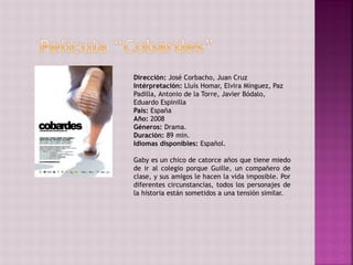 Dirección: José Corbacho, Juan Cruz
Intérpretación: Lluís Homar, Elvira Mínguez, Paz
Padilla, Antonio de la Torre, Javier Bódalo,
Eduardo Espinilla
País: España
Año: 2008
Géneros: Drama.
Duración: 89 min.
Idiomas disponibles: Español.
Gaby es un chico de catorce años que tiene miedo
de ir al colegio porque Guille, un compañero de
clase, y sus amigos le hacen la vida imposible. Por
diferentes circunstancias, todos los personajes de
la historia están sometidos a una tensión similar.
 