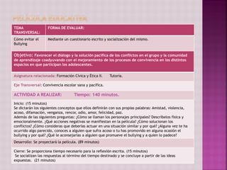 TEMA
TRANSVERSAL:
FORMA DE EVALUAR:
Cómo evitar el
Bullying
Mediante un cuestionario escrito y socialización del mismo.
Objetivo: Favorecer el diálogo y la solución pacífica de los conflictos en el grupo y la comunidad
de aprendizaje coadyuvando con el mejoramiento de los procesos de convivencia en los distintos
espacios en que participan los adolescentes.
Asignatura relacionada: Formación Cívica y Ética II. Tutoría.
Eje Transversal: Convivencia escolar sana y pacífica.
ACTIVIDAD A REALIZAR: Tiempo: 140 minutos.
Inicio: (15 minutos)
Se dictarán los siguientes conceptos que ellos definirán con sus propias palabras: Amistad, violencia,
acoso, difamación, venganza, rencor, odio, amor, felicidad, paz.
Además de las siguientes preguntas: ¿Cómo se llaman los personajes principales? Descríbelos física y
emocionalmente. ¿Qué acciones negativas se manifiestan en la película? ¿Cómo solucionan los
conflictos? ¿Cómo consideras que deberías actuar en una situación similar y por qué? ¿Alguna vez te ha
ocurrido algo parecido, conoces a alguien que sufra acoso o tu has promovido en alguna ocasión el
bullying y por qué? ¿Qué le aconsejarías a alguien que promueve el bullying y a quien lo padece?
Desarrollo: Se proyectará la película. (89 minutos)
Cierre: Se proporciona tiempo necesario para la reflexión escrita. (15 minutos)
Se socializan las respuestas al término del tiempo destinado y se concluye a partir de las ideas
expuestas. (21 minutos)
 