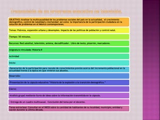 OBJETIVO: Analizar la multicausalidad de los problemas sociales del país en la actualidad, el crecimiento
demográfico, control de natalidad y mortandad así como la importancia de la participación ciudadana en la
solución de problemas en el México contemporáneo.
Temas: Pobreza, expansión urbana y desempleo. Impacto de las políticas de población y control natal.
Tiempo: 50 minutos.
Recursos: Red satelital, televisión, antena, decodificador. Libro de texto, pizarrón, marcadores.
Asignatura vinculada: Historia II
Actividad
Inicio:
-Generación de la participación para rescate de conocimientos previos acerca del incremento poblacional en la
actualidad frente a la época en que vivieron sus abuelos.
Desarrollo:
-Presentación de la cápsula educativa “Historia de la explosión a la transición demográfica.”
Cierre:
-Análisis grupal mediante lluvia de ideas sobre la información transmitida en la cápsula.
- Entrega de un cuadro multicausal. Conclusión del tema por el docente.
Tarea extraclase: Consultar en el INEGI sobre la cantidad de habitantes de su localidad, municipio, entidad y
nación durante la última década.
 