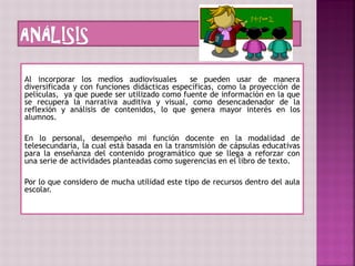 Al incorporar los medios audiovisuales se pueden usar de manera
diversificada y con funciones didácticas específicas, como la proyección de
películas, ya que puede ser utilizado como fuente de información en la que
se recupera la narrativa auditiva y visual, como desencadenador de la
reflexión y análisis de contenidos, lo que genera mayor interés en los
alumnos.
En lo personal, desempeño mi función docente en la modalidad de
telesecundaria, la cual está basada en la transmisión de cápsulas educativas
para la enseñanza del contenido programático que se llega a reforzar con
una serie de actividades planteadas como sugerencias en el libro de texto.
Por lo que considero de mucha utilidad este tipo de recursos dentro del aula
escolar.
 