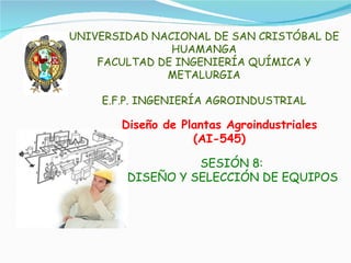 Diseño de Plantas Agroindustriales (AI-545) SESIÓN 8:  DISEÑO Y SELECCIÓN DE EQUIPOS UNIVERSIDAD NACIONAL DE SAN CRISTÓBAL DE HUAMANGA FACULTAD DE INGENIERÍA QUÍMICA Y METALURGIA E.F.P. INGENIERÍA AGROINDUSTRIAL 