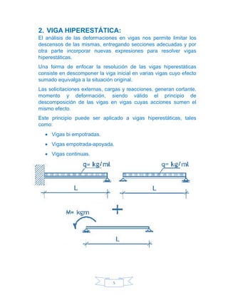 5
2. VIGA HIPERESTÁTICA:
El análisis de las deformaciones en vigas nos permite limitar los
descensos de las mismas, entregando secciones adecuadas y por
otra parte incorporar nuevas expresiones para resolver vigas
hiperestáticas.
Una forma de enfocar la resolución de las vigas hiperestáticas
consiste en descomponer la viga inicial en varias vigas cuyo efecto
sumado equivalga a la situación original.
Las solicitaciones externas, cargas y reacciones, generan cortante,
momento y deformación, siendo válido el principio de
descomposición de las vigas en vigas cuyas acciones sumen el
mismo efecto.
Este principio puede ser aplicado a vigas hiperestáticas, tales
como:
• Vigas bi empotradas.
• Vigas empotrada-apoyada.
• Vigas continuas.
 