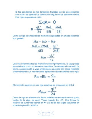 7
Si las pendientes de las tangentes trazadas en los dos extremos
son nulas, se igualan los valores de ángulo en los extremos de las
tres vigas supuestas a cero.
Como la viga es simétrica los momentos aplicados en ambos extremos
son iguales.
Una vez determinados los momentos de empotramiento, la viga puede
ser analizada como un elemento isostático. Se despeja el momento de
tramo, considerando la viga simplemente apoyada con carga repartida
uniformemente y un momento Me aplicado en cada extremo de la viga.
El momento máximo en una viga simétrica se encuentra en X=L/2
Como la viga es simétrica la flecha máxima se encuentra en el punto
medio de la viga, es decir, Ymax cuando X= L/2.. Una forma de
resolver es sumar las flechas en X= L/2 de las tres vigas supuestas en
la descomposición anterior.
 