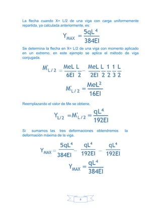 8
La flecha cuando X= L/2 de una viga con carga uniformemente
repartida, ya calculada anteriormente, es:
Se determina la flecha en X= L/2 de una viga con momento aplicado
en un extremo, en este ejemplo se aplica el método de viga
conjugada.
Reemplazando el valor de Me se obtiene.
Si sumamos las tres deformaciones obtendremos la
deformación máxima de la viga.
 