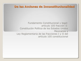 De las Acciones de Inconstitucionalidad

Fundamento Constitucional y legal:
artículo 105 fracción II
Constitución Política de los Estados Unidos
Mexicanos y
Ley Reglamentaria de las fracciones I y II del
artículo 105 constitucional

 