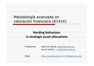 Metodología avanzada en
valoración financiera (61416)
Herding behaviour
in strategic asset allocations
Profesores:

José Luis Sarto jlsarto@unizar.es
Laura Andreu landreu@unizar.es

Blog:
Bl

http://asignaturajls13-14.blogspot.com/
htt // i
t
jl 13 14 bl
t
/

 