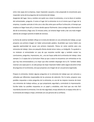 entre más sepas de la empresa, mejor impresión causarás y más preparado te encontrarás para
responder varias de las preguntas de la entrevista de trabajo.
Asegúrate del lugar, hora y nombre con quién vas a tener la entrevista, si no te dicen el nombre
del entrevistador, pregunta. A veces el lugar de la entrevista no es el mismo que el lugar de la
empresa, si puedes acércate al sitio uno o dos días antes para verificar la dirección, el tiempo que
empleas en llegar hasta allí y si tienes donde aparcar fácilmente. Lleva contigo esta información el
día de la entrevista y llega unos 15 minutos antes, así evitarás llegar tarde y dar una mala imagen
además de conseguir ponerte el doble de nervioso.
La forma de vestirse también influye en la toma de decisión en una entrevista de trabajo, ya que
proyecta una primera imagen sin haber pronunciado palabra. Acuérdate que nunca habrá una
segunda oportunidad de causar una primera impresión. Piensa en como vestirte para una
entrevista de trabajo. Lleva una pequeña libreta donde tomar notas y un bolígrafo. Te ayudarán a
no molestar al entrevistador en caso de que necesites escribir algo y también anotar tus
conclusiones, preguntas, impresiones, etc., una vez hayas salido de la entrevista de trabajo. Lleva
siempre 2 o 3 copias de tu Currículum Vitae ya que a veces te encuentras con entrevistas en las
que hay más entrevistadores y es mejor que ellos también dispongan de tu CV. También debes
reservar una copia para ti, no sólo porque da mejor impresión hablar sobre seguro durante la fase
de preguntas en la entrevista, sino que proyectas una imagen de ser una persona organizada.
Prepara la entrevista. Existen algunas preguntas en la entrevista de trabajo que son comunes y
utilizadas por diferentes responsables de los procesos de selección. Por lo tanto, preparar unas
posibles respuestas a estas preguntas de la entrevista, es una de las mejores maneras de tener
una entrevista de trabajo exitosa, ya que proyectarás seguridad y controlarás la improvisación.
Escribe todas tus posibles respuestas en un papel y estúdialas, esto hará que sea más fácil
recordarlas durante la entrevista. Si te da más seguridad, ensaya delante de un espejo antes de ir a
la entrevista de trabajo o mejor, entrénate con una persona de tu confianza.
 