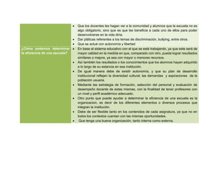  Que los docentes les hagan ver a la comunidad y alumnos que la escuela no es
algo obligatorio, sino que es que les beneficia a cada uno de ellos para poder
desenvolverse en la vida diría.
 Dar pláticas referentes a los temas de discriminación, bullying, entre otros.
 Que se actué con autonomía y libertad
¿Cómo podemos determinar
la eficiencia de una escuela?
 En base al sistema educativo con el que se esté trabajando, ya que este será de
mayor calidad en la medida en que, comparado con otro, pueda lograr resultados
similares o mejore, ya sea con mayor o menores recursos.
 Así también los resultados o los conocimientos que los alumnos hayan adquirido
a lo largo de su estancia en esa institución.
 De igual manera debe de existir autonomía, y que su plan de desarrollo
institucional reflejen la diversidad cultural, las demandas y aspiraciones de la
población usuaria.
 Mediante las estrategia de formación, selección del personal y evaluación de
desempeño docente de estas mismas, con la finalidad de tener profesores con
un nivel y perfil académico adecuado.
 Otro punto que puede ayudar a determinar la eficiencia de una escuela es la
organizacion, es decir de los diferentes elementos o diversos procesos que
integran la institución.
 Debe de ser flexible tanto en los contenidos de cada asignatura, ya que no en
todos los contextos cuentan con las mismas oportunidades.
 Que tenga una buena organización, tanto interna como externa.
 