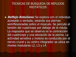 TECNICAS DE BUSQUEDA DE REFLEJOS
MIOTATICOS


Reflejo Rotuliano: Se explora con el individuo
acostado o sentado, estando sus piernas
semiflexionadas sobre el músculo. Se percute el
tendón del cuadriceps por debajo de la rotula.
La respuesta que se observa es la contracción
del cuadriceps y una elevación de la pierna. La
actividad sensitiva y motora es conducida por el
nervio crural y su centro integrador se ubica en
niveles medulares L2, L3 y L4.

 