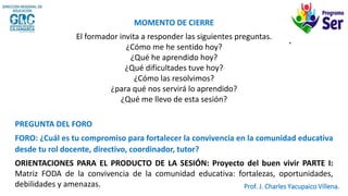MOMENTO DE CIERRE
El formador invita a responder las siguientes preguntas.
¿Cómo me he sentido hoy?
¿Qué he aprendido hoy?
¿Qué dificultades tuve hoy?
¿Cómo las resolvimos?
¿para qué nos servirá lo aprendido?
¿Qué me llevo de esta sesión?
PREGUNTA DEL FORO
FORO: ¿Cuál es tu compromiso para fortalecer la convivencia en la comunidad educativa
desde tu rol docente, directivo, coordinador, tutor?
ORIENTACIONES PARA EL PRODUCTO DE LA SESIÓN: Proyecto del buen vivir PARTE I:
Matriz FODA de la convivencia de la comunidad educativa: fortalezas, oportunidades,
debilidades y amenazas. Prof. J. Charles Yacupaico Villena.
 