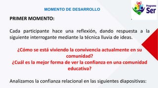 MOMENTO DE DESARROLLO
PRIMER MOMENTO:
Cada participante hace una reflexión, dando respuesta a la
siguiente interrogante mediante la técnica lluvia de ideas.
¿Cómo se está viviendo la convivencia actualmente en su
comunidad?
¿Cuál es la mejor forma de ver la confianza en una comunidad
educativa?
Analizamos la confianza relacional en las siguientes diapositivas:
 
