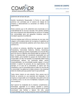 DIARIO DE CAMPO
                                                                    SEMILLERO COMPHOR
                                                                                UdeA


parámetro de las leyes del país.

Gestión Socialmente Responsable: la forma en que estas
prácticas son asimiladas por el sistema de trabajo de la
empresa y adicionalmente se convierten en hábitos en la
organización.

Eliana comenta que la RS ambiental está encaminada en la
sostenibilidad de los recursos naturales. Pero plantea también
que otras empresas como Bancolombia se centra en el trabajo
con comunidades pero con pequeñas iniciativas como el
reciclaje le apuesta a lo ambiental.

Francisco plantea que la RS no es centrarse en una cosa, sino
integral. La RS empieza dentro de la empresa. Si podemos ser
responsables internamente podemos serlo hacia afuera, de lo
contrario no.

Lo primero es entonces, identificar los grupos de interés:
Proveedores, Comunidad, Gobierno, Clientes, Accionistas,
Empleados. Puede que seamos responsables con unos de ellos,
pero con otros no. Además, esta relación debe ser recíproca. Es
decir, la empresa debe ser socialmente responsable con sus
stake holders, pero también los grupos de interés deben ser
responsables con ella. Por ejemplo, los empleados deben hacer
contribuciones valiosas. Los accionistas deben asumir
responsabilidades. Las comunidades pueden apoyar o truncar
también si quieren los procesos de las organizaciones. Por
ejemplo, en el caso de la universidad, se espera que los
estudiantes y que la comunidad externa cuiden los recursos de
la universidad. Los gobiernos le deben proveer a las empresas
todos los medios para que puedan hacer lo que pretende.

Todos tienen interés en esta relación. Pero, parece que la
familia se convierte en una extensión del empleado. Si la
empresa es responsable con el empleado, este podrá serlo con
su familia y esta a su vez con el empleado al apoyarlo y este
con la empresa.

Qué esperan los empleados de la empresa: cumplimiento y
honestidad, seguridad en el trabajo, equidad y justicia,
desarrollo profesional y personal. Esto se relaciona con el tema
conciliación vida familiar y laboral. Por ello, como
responsabilidad social, muchas empresas vienen desarrollando
 