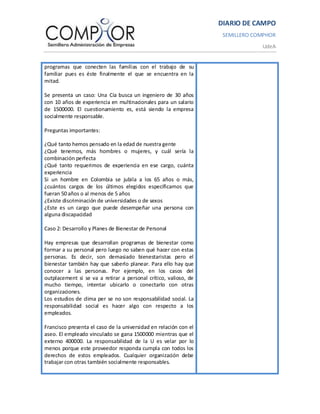 DIARIO DE CAMPO
                                                                   SEMILLERO COMPHOR
                                                                               UdeA


programas que conecten las familias con el trabajo de su
familiar pues es éste finalmente el que se encuentra en la
mitad.

Se presenta un caso: Una Cía busca un ingeniero de 30 años
con 10 años de experiencia en multinacionales para un salario
de 1500000. El cuestionamiento es, está siendo la empresa
socialmente responsable.

Preguntas importantes:

¿Qué tanto hemos pensado en la edad de nuestra gente
¿Qué tenemos, más hombres o mujeres, y cuál sería la
combinación perfecta
¿Qué tanto requerimos de experiencia en ese cargo, cuánta
experiencia
Si un hombre en Colombia se jubila a los 65 años o más,
¿cuántos cargos de los últimos elegidos especificamos que
fueran 50 años o al menos de 5 años
¿Existe discriminación de universidades o de sexos
¿Este es un cargo que puede desempeñar una persona con
alguna discapacidad

Caso 2: Desarrollo y Planes de Bienestar de Personal

Hay empresas que desarrollan programas de bienestar como
formar a su personal pero luego no saben qué hacer con estas
personas. Es decir, son demasiado bienestaristas pero el
bienestar también hay que saberlo planear. Para ello hay que
conocer a las personas. Por ejemplo, en los casos del
outplacement si se va a retirar a personal crítico, valioso, de
mucho tiempo, intentar ubicarlo o conectarlo con otras
organizaciones.
Los estudios de clima per se no son responsabilidad social. La
responsabilidad social es hacer algo con respecto a los
empleados.

Francisco presenta el caso de la universidad en relación con el
aseo. El empleado vinculado se gana 1500000 mientras que el
externo 400000. La responsabilidad de la U es velar por lo
menos porque este proveedor responda cumpla con todos los
derechos de estos empleados. Cualquier organización debe
trabajar con otras también socialmente responsables.
 