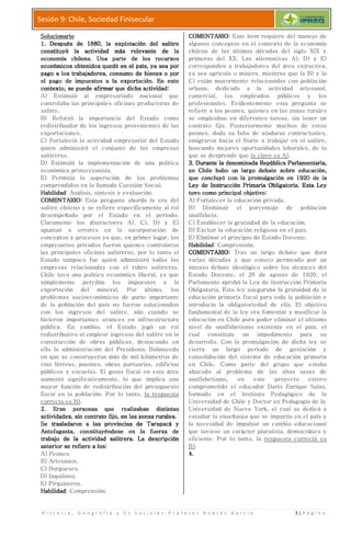 H i s t o r i a , G e o g r a f í a y C s S o c i a l e s
Sesión 9: Chile, Sociedad Finisecular
SolucionarioSolucionarioSolucionarioSolucionario
1.1.1.1. Después de 1880, laDespués de 1880, laDespués de 1880, laDespués de 1880, la
constituyó la actividad más relevante de laconstituyó la actividad más relevante de laconstituyó la actividad más relevante de laconstituyó la actividad más relevante de la
economía chilena. Una parte de los recursoseconomía chilena. Una parte de los recursoseconomía chilena. Una parte de los recursoseconomía chilena. Una parte de los recursos
económicos obtenidos quedó en el país, yaeconómicos obtenidos quedó en el país, yaeconómicos obtenidos quedó en el país, yaeconómicos obtenidos quedó en el país, ya
pago a los trabajadores, consumo de bienes o porpago a los trabajadores, consumo de bienes o porpago a los trabajadores, consumo de bienes o porpago a los trabajadores, consumo de bienes o por
el pago de impuestos a lael pago de impuestos a lael pago de impuestos a lael pago de impuestos a la
contexto, se puede afirmar que dicha actividadcontexto, se puede afirmar que dicha actividadcontexto, se puede afirmar que dicha actividadcontexto, se puede afirmar que dicha actividad
A) Estimuló al empresariado nacional que
controlaba las principales oficinas
salitre.
B) Reforzó la importancia del Estado como
redistribuidor de los ingresos
exportaciones.
C) Fortaleció la actividad empresarial del Estado
quien administró el conjunto de las
salitreras.
D) Estimuló la implementación de una política
económica proteccionista.
E) Permitió la superación de los problemas
comprendidos en la llamada Cues
HabilidadHabilidadHabilidadHabilidad: Análisis, síntesis y evaluación.
COMENTARIOCOMENTARIOCOMENTARIOCOMENTARIO:::: Esta pregunta aborda la era del
salitre chileno y se refiere específicamente al rol
desempeñado por el Estado en el período.
Claramente los distractores A), C), D) y
apuntan a errores en la incorporación de
conceptos y procesos ya que, en
empresarios privados fueron quienes controlaron
las principales oficinas salitreras, por lo tanto el
Estado tampoco fue quien administró todas las
empresas relacionadas con el rubro s
Chile tuvo una política económica
simplemente percibía los impuestos a la
exportación del mineral.
problemas socioeconómicos de parte importante
de la población del país no fueron solucionados
con los ingresos del salitre, aún cuando se
hicieron importantes avances en infraestructura
pública. En cambio, el Estado jugó un rol
redistributivo al emplear ingresos del salitre en la
construcción de obras públicas,
ello la administración del Presidente Balma
en que se construyeron más de mil kilómetros de
vías férreas, puentes, obras portuarias,
públicos y escuelas. El gasto fiscal en esta área
aumentó significativamente, lo que implica una
mayor función de redistribución del
fiscal en la población. Por lo tanto,
correcta es B).
2.2.2.2. Eran personas que realizaban distintasEran personas que realizaban distintasEran personas que realizaban distintasEran personas que realizaban distintas
actividades, sin contrato fijo, en las zonas rurales.actividades, sin contrato fijo, en las zonas rurales.actividades, sin contrato fijo, en las zonas rurales.actividades, sin contrato fijo, en las zonas rurales.
Se trasladaron a las provincias de Tarapacá ySe trasladaron a las provincias de Tarapacá ySe trasladaron a las provincias de Tarapacá ySe trasladaron a las provincias de Tarapacá y
Antofagasta, constituyéndose en la fuerzaAntofagasta, constituyéndose en la fuerzaAntofagasta, constituyéndose en la fuerzaAntofagasta, constituyéndose en la fuerza
trabajotrabajotrabajotrabajo de la actividad salitrera. La descripciónde la actividad salitrera. La descripciónde la actividad salitrera. La descripciónde la actividad salitrera. La descripción
anterior se refiere a losanterior se refiere a losanterior se refiere a losanterior se refiere a los::::
A) Peones.
B) Artesanos.
C) Burgueses.
D) Inquilinos.
E) Pirquineros.
HabilidadHabilidadHabilidadHabilidad: Comprensión.
H i s t o r i a , G e o g r a f í a y C s S o c i a l e s - P r o f e s o r A n d r é
Sesión 9: Chile, Sociedad Finisecular
Después de 1880, laDespués de 1880, laDespués de 1880, laDespués de 1880, la explotación del salitreexplotación del salitreexplotación del salitreexplotación del salitre
constituyó la actividad más relevante de laconstituyó la actividad más relevante de laconstituyó la actividad más relevante de laconstituyó la actividad más relevante de la
economía chilena. Una parte de los recursoseconomía chilena. Una parte de los recursoseconomía chilena. Una parte de los recursoseconomía chilena. Una parte de los recursos
económicos obtenidos quedó en el país, yaeconómicos obtenidos quedó en el país, yaeconómicos obtenidos quedó en el país, yaeconómicos obtenidos quedó en el país, ya sea porsea porsea porsea por
pago a los trabajadores, consumo de bienes o porpago a los trabajadores, consumo de bienes o porpago a los trabajadores, consumo de bienes o porpago a los trabajadores, consumo de bienes o por
el pago de impuestos a lael pago de impuestos a lael pago de impuestos a lael pago de impuestos a la exportación. En estexportación. En estexportación. En estexportación. En esteeee
contexto, se puede afirmar que dicha actividadcontexto, se puede afirmar que dicha actividadcontexto, se puede afirmar que dicha actividadcontexto, se puede afirmar que dicha actividad::::
stimuló al empresariado nacional que
controlaba las principales oficinas productoras de
eforzó la importancia del Estado como
redistribuidor de los ingresos provenientes de las
ortaleció la actividad empresarial del Estado
quien administró el conjunto de las empresas
stimuló la implementación de una política
económica proteccionista.
ermitió la superación de los problemas
comprendidos en la llamada Cuestión Social.
: Análisis, síntesis y evaluación.
Esta pregunta aborda la era del
salitre chileno y se refiere específicamente al rol
desempeñado por el Estado en el período.
Claramente los distractores A), C), D) y E)
en la incorporación de
conceptos y procesos ya que, en primer lugar, los
empresarios privados fueron quienes controlaron
oficinas salitreras, por lo tanto el
Estado tampoco fue quien administró todas las
empresas relacionadas con el rubro salitreras.
Chile tuvo una política económica liberal, ya que
simplemente percibía los impuestos a la
exportación del mineral. Por último, los
problemas socioeconómicos de parte importante
del país no fueron solucionados
salitre, aún cuando se
importantes avances en infraestructura
pública. En cambio, el Estado jugó un rol
redistributivo al emplear ingresos del salitre en la
construcción de obras públicas, destacando en
ello la administración del Presidente Balmaceda
construyeron más de mil kilómetros de
vías férreas, puentes, obras portuarias, edificios
públicos y escuelas. El gasto fiscal en esta área
significativamente, lo que implica una
mayor función de redistribución del presupuesto
en la población. Por lo tanto, la respuesta
Eran personas que realizaban distintasEran personas que realizaban distintasEran personas que realizaban distintasEran personas que realizaban distintas
actividades, sin contrato fijo, en las zonas rurales.actividades, sin contrato fijo, en las zonas rurales.actividades, sin contrato fijo, en las zonas rurales.actividades, sin contrato fijo, en las zonas rurales.
Se trasladaron a las provincias de Tarapacá ySe trasladaron a las provincias de Tarapacá ySe trasladaron a las provincias de Tarapacá ySe trasladaron a las provincias de Tarapacá y
Antofagasta, constituyéndose en la fuerzaAntofagasta, constituyéndose en la fuerzaAntofagasta, constituyéndose en la fuerzaAntofagasta, constituyéndose en la fuerza dededede
de la actividad salitrera. La descripciónde la actividad salitrera. La descripciónde la actividad salitrera. La descripciónde la actividad salitrera. La descripción
COMENTARIOCOMENTARIOCOMENTARIOCOMENTARIO
algunos conceptos en el contexto de la
chilena de las últimas décadas del siglo XIX y
primeras del XX. Las
corresponden a trabajadores del área extractiva,
ya sea agrícola o minera, mientras que la B) y la
C) están mayormente relacionadas con
urbana, dedicada
comercial, los empleados
profesionales. Evidentemente esta pregunta se
refiere a los peones,
se empleaban en diferentes tareas, sin tener un
contrato fijo. Posteriormente muchos de estos
peones, dada su falta de ataduras
emigraron hacia el Norte a trabajar en el salitre,
buscando mejores
que se desprende que
3.3.3.3. Durante la denominada República Parlamentaria,Durante la denominada República Parlamentaria,Durante la denominada República Parlamentaria,Durante la denominada República Parlamentaria,
en Chile hubo un laren Chile hubo un laren Chile hubo un laren Chile hubo un lar
que concluyó con la promulgación en 1920 de laque concluyó con la promulgación en 1920 de laque concluyó con la promulgación en 1920 de laque concluyó con la promulgación en 1920 de la
Ley de Instrucción PrimariaLey de Instrucción PrimariaLey de Instrucción PrimariaLey de Instrucción Primaria
tuvo como principal objetivotuvo como principal objetivotuvo como principal objetivotuvo como principal objetivo
A) Fortalecer la educación privada.
B) Disminuir el porcentaje de población
analfabeta.
C) Establecer
D) Excluir la educación religiosa en el país.
E) Eliminar el principio de Estado Docente.
HabilidadHabilidadHabilidadHabilidad: Comprensión.
COMENTARIOCOMENTARIOCOMENTARIOCOMENTARIO
varias décadas y que estuvo permeado por un
intenso debate ideológico
Estado Docente, el 26 de agosto
Parlamento aprobó la Ley de Instrucción Primaria
Obligatoria. Esta ley
educación primaria fiscal para toda la población e
introducía la obligatoriedad de ella.
fundamental de la ley era fomentar
educación en Chile para poder eliminar el altísimo
nivel de analfabetismo existente en el país, el
cual constituía un impedimento para su
desarrollo. Con la promulgación de dicha ley se
cierra un largo período de gestación y
consolidación del sistema de educación primaria
en Chile. Como parte del grupo
abocado al problema de las altas tasas de
analfabetismo, en este
comprometido el educador Darío Enrique Salas,
formado en el
Universidad de Chile y Doctor en Pedagogía de la
Universidad de Nueva York, el cual se dedicó a
estudiar la enseñanza que se
la necesidad de impulsar un cambio educacional
que tuviese
eficiente. Por lo tanto, la
B).
4.4.4.4.
é s G a r c í a 3 | P á g i n a
COMENTARIOCOMENTARIOCOMENTARIOCOMENTARIO:::: Este ítem requiere del manejo de
algunos conceptos en el contexto de la economía
chilena de las últimas décadas del siglo XIX y
primeras del XX. Las alternativas A), D) y E)
corresponden a trabajadores del área extractiva,
agrícola o minera, mientras que la B) y la
C) están mayormente relacionadas con población
urbana, dedicada a la actividad artesanal,
comercial, los empleados públicos y los
profesionales. Evidentemente esta pregunta se
refiere a los peones, quienes en las zonas rurales
se empleaban en diferentes tareas, sin tener un
contrato fijo. Posteriormente muchos de estos
peones, dada su falta de ataduras contractuales,
emigraron hacia el Norte a trabajar en el salitre,
buscando mejores oportunidades laborales, de lo
que se desprende que la clave es A).
Durante la denominada República Parlamentaria,Durante la denominada República Parlamentaria,Durante la denominada República Parlamentaria,Durante la denominada República Parlamentaria,
en Chile hubo un laren Chile hubo un laren Chile hubo un laren Chile hubo un largo debate sobrego debate sobrego debate sobrego debate sobre educación,educación,educación,educación,
que concluyó con la promulgación en 1920 de laque concluyó con la promulgación en 1920 de laque concluyó con la promulgación en 1920 de laque concluyó con la promulgación en 1920 de la
Ley de Instrucción PrimariaLey de Instrucción PrimariaLey de Instrucción PrimariaLey de Instrucción Primaria Obligatoria. Esta LeyObligatoria. Esta LeyObligatoria. Esta LeyObligatoria. Esta Ley
tuvo como principal objetivotuvo como principal objetivotuvo como principal objetivotuvo como principal objetivo::::
ortalecer la educación privada.
isminuir el porcentaje de población
stablecer la gratuidad de la educación.
xcluir la educación religiosa en el país.
liminar el principio de Estado Docente.
: Comprensión.
COMENTARIOCOMENTARIOCOMENTARIOCOMENTARIO:::: Tras un largo debate que duró
varias décadas y que estuvo permeado por un
intenso debate ideológico sobre los alcances del
Estado Docente, el 26 de agosto de 1920, el
Parlamento aprobó la Ley de Instrucción Primaria
Obligatoria. Esta ley aseguraba la gratuidad de la
educación primaria fiscal para toda la población e
introducía la obligatoriedad de ella. El objetivo
fundamental de la ley era fomentar y masificar la
educación en Chile para poder eliminar el altísimo
analfabetismo existente en el país, el
cual constituía un impedimento para su
Con la promulgación de dicha ley se
n largo período de gestación y
consolidación del sistema de educación primaria
en Chile. Como parte del grupo que estaba
abocado al problema de las altas tasas de
analfabetismo, en este proyecto estuvo
comprometido el educador Darío Enrique Salas,
en el Instituto Pedagógico de la
Universidad de Chile y Doctor en Pedagogía de la
Universidad de Nueva York, el cual se dedicó a
estudiar la enseñanza que se impartía en el país y
la necesidad de impulsar un cambio educacional
un carácter pluralista, democrático y
eficiente. Por lo tanto, la respuesta correcta es
 