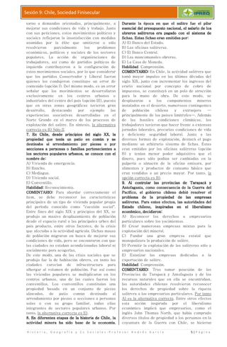 H i s t o r i a , G e o g r a f í a y C s S o c i a l e s
Sesión 9: Chile, Sociedad Finisecular
torno a demandas orientadas
mejorar sus condiciones de vida y trabajo. Junto
con sus peticiones, estos movimientos
sociales reflejaron la insatisfacción co
asumidas por la élite
resolvieron parcialmente los problemas
económicos, políticos y sociales de los sectores
populares. La acción de organizaciones de
trabajadores, así como de partidos políticos de
izquierda contribuyeron a
estos movimientos sociales, por lo
que los partidos Conservad
quienes los condujeron constituye un error de
contenido (opción I). Del mismo modo, es un
señalar que los movimientos se desarrollaro
exclusivamente en los centros
industriales del centro del país (opción
que en otras zonas geográficas tuvieron gran
desarrollo, destacando por ejemplo las
experiencias asociativas desarrolladas en el
Norte Grande en el marco de los
explotación del salitre. En síntesis,
correcta es B) Sólo II.
7.7.7.7. En Chile, deEn Chile, deEn Chile, deEn Chile, desde principios del siglo XX, lasde principios del siglo XX, lasde principios del siglo XX, lasde principios del siglo XX, la
propiedad qpropiedad qpropiedad qpropiedad que tenía un patio en común y seue tenía un patio en común y seue tenía un patio en común y seue tenía un patio en común y se
destinaba aldestinaba aldestinaba aldestinaba al arrendamiento por piezas o porarrendamiento por piezas o porarrendamiento por piezas o porarrendamiento por piezas o por
secciones a personas o familiassecciones a personas o familiassecciones a personas o familiassecciones a personas o familias
los sectores populares urbanos, se conoce con ellos sectores populares urbanos, se conoce con ellos sectores populares urbanos, se conoce con ellos sectores populares urbanos, se conoce con el
nombre denombre denombre denombre de::::
A) Vivienda de emergencia.
B) Rancho.
C) Mediagua.
D) Vivienda social.
E) Conventillo.
Habilidad:Habilidad:Habilidad:Habilidad: Reconocimiento.
COMENTARIOCOMENTARIOCOMENTARIOCOMENTARIO:::: Para abordar correctamente el
ítem, se debe reconocer las
principales de un tipo de vivienda popular propia
del período conocido como
Entre fines del siglo XIX y
produjo un masivo desplazamient
desde el espacio rural a las
país producto, entre otros factores, de la crisis
que afectaba a la actividad agrícola.
de población migraron en busca de m
condiciones de vida, pero se e
las ciudades no estaban acondicionadas laboral ni
socialmente para acogerlas.
De este modo, una de las crisis sociales que se
produjo fue la de habitación
ciudades carecían de infraestructura para
albergar al volumen de población. Fue así como
las viviendas populares se multiplicaron en los
centros urbanos, una de las cuales fueron los
conventillos. Los conventillos constituían una
propiedad basada en un conjunto de piezas
alineadas, de patio común destinada al
arrendamiento por piezas o secciones a pers
solas o con su grupo familiar,
integrantes de sectores populares urb
tanto, la alternativa correcta es E)
8.8.8.8. En diferentes etapas de la historia de Chile, laEn diferentes etapas de la historia de Chile, laEn diferentes etapas de la historia de Chile, laEn diferentes etapas de la historia de Chile, la
actividad minera ha sido base de laactividad minera ha sido base de laactividad minera ha sido base de laactividad minera ha sido base de la
H i s t o r i a , G e o g r a f í a y C s S o c i a l e s - P r o f e s o r A n d r é
Sesión 9: Chile, Sociedad Finisecular
torno a demandas orientadas, principalmente, a
condiciones de vida y trabajo. Junto
s peticiones, estos movimientos políticos y
sociales reflejaron la insatisfacción con medidas
sumidas por la élite que omitieron o sólo
mente los problemas
políticos y sociales de los sectores
La acción de organizaciones de
í como de partidos políticos de
izquierda contribuyeron a la configuración de
os movimientos sociales, por lo que considerar
que los partidos Conservador y Liberal fueron
ndujeron constituye un error de
pción I). Del mismo modo, es un error
señalar que los movimientos se desarrollaron
mente en los centros urbanos e
industriales del centro del país (opción III), puesto
que en otras zonas geográficas tuvieron gran
llo, destacando por ejemplo las
experiencias asociativas desarrolladas en el
Norte Grande en el marco de los procesos de
re. En síntesis, la alternativa
sde principios del siglo XX, lasde principios del siglo XX, lasde principios del siglo XX, lasde principios del siglo XX, la
ue tenía un patio en común y seue tenía un patio en común y seue tenía un patio en común y seue tenía un patio en común y se
arrendamiento por piezas o porarrendamiento por piezas o porarrendamiento por piezas o porarrendamiento por piezas o por
secciones a personas o familiassecciones a personas o familiassecciones a personas o familiassecciones a personas o familias pertenecientespertenecientespertenecientespertenecientes aaaa
los sectores populares urbanos, se conoce con ellos sectores populares urbanos, se conoce con ellos sectores populares urbanos, se conoce con ellos sectores populares urbanos, se conoce con el
ivienda de emergencia.
Reconocimiento.
Para abordar correctamente el
debe reconocer las características
ncipales de un tipo de vivienda popular propia
del período conocido como "cuestión social".
Entre fines del siglo XIX y principios del XX, se
desplazamiento de población
rural a las principales urbes del
país producto, entre otros factores, de la crisis
ectaba a la actividad agrícola. Dichas masas
de población migraron en busca de mejorar sus
pero se encontraron con que
taban acondicionadas laboral ni
socialmente para acogerlas.
a de las crisis sociales que se
produjo fue la de habitación obrera, en tanto las
arecían de infraestructura para
de población. Fue así como
ndas populares se multiplicaron en los
s, una de las cuales fueron los
os conventillos constituían una
basada en un conjunto de piezas
as, de patio común destinada al
r piezas o secciones a personas
solas o con su grupo familiar, todas ellas
integrantes de sectores populares urbanos. Por
correcta es E).
En diferentes etapas de la historia de Chile, laEn diferentes etapas de la historia de Chile, laEn diferentes etapas de la historia de Chile, laEn diferentes etapas de la historia de Chile, la
actividad minera ha sido base de laactividad minera ha sido base de laactividad minera ha sido base de laactividad minera ha sido base de la economía.economía.economía.economía.
Durante la época en queDurante la época en queDurante la época en queDurante la época en que
esencial del presupuestoesencial del presupuestoesencial del presupuestoesencial del presupuesto
obreros salitreros era pagado con el sistema deobreros salitreros era pagado con el sistema deobreros salitreros era pagado con el sistema deobreros salitreros era pagado con el sistema de
fichas.fichas.fichas.fichas. Estas fichas eran emitidas porEstas fichas eran emitidas porEstas fichas eran emitidas porEstas fichas eran emitidas por
A) El Banco del Estado.
B) Las oficinas salitreras.
C) El Banco Central.
D) Las mancomunale
E) La Casa de Moneda.
HabilidadHabilidadHabilidadHabilidad: Comprensión.
COMENTARIOCOMENTARIOCOMENTARIOCOMENTARIO
tomó mayor impulso en las últimas décadas del
siglo XIX, junto con incrementar los ingresos del
erario nacional por concepto de
impuestos, se
para la mano de obra.
desplazaron a los campamentos mineros
instalados en el
de población chilena y extranjera
principalmente de los países limítrofes
de las hostiles condiciones climáticas, los
trabajadores tuvieron que
jornadas laborales, precarias condiciones de vida
y deficiente
diversas formas de explotación, destacó
mediante un arbitrario siste
eran emitidas por las
B) y tenían menor poder adquisitivo que el
dinero, pues
pulpería o almacén de la oficina emisora, por
alimentos y
eran vendidos a un precio mayor.
opción correcta es B)
9.9.9.9. Al controlar las provincias de Tarapacá yAl controlar las provincias de Tarapacá yAl controlar las provincias de Tarapacá yAl controlar las provincias de Tarapacá y
Antofagasta, como consecuencia de laAntofagasta, como consecuencia de laAntofagasta, como consecuencia de laAntofagasta, como consecuencia de la
Pacífico, el gobierno chileno debió resolver elPacífico, el gobierno chileno debió resolver elPacífico, el gobierno chileno debió resolver elPacífico, el gobierno chileno debió resolver el
problema de la propiedadproblema de la propiedadproblema de la propiedadproblema de la propiedad
salitreras.salitreras.salitreras.salitreras. Para estos efectos, las autoridades delPara estos efectos, las autoridades delPara estos efectos, las autoridades delPara estos efectos, las autoridades del
Estado chileno,Estado chileno,Estado chileno,Estado chileno,
económico, decidieroneconómico, decidieroneconómico, decidieroneconómico, decidieron
A) Reconocer los derechos a empresarios
particulares sobre los yacimientos.
B) Crear numerosas empresas mixtas para la
explotación del mineral.
C) Fundar una gran empresa estatal que
monopolizara la producción de salitre.
D) Permitir la explotación de las salitreras sólo a
empresarios nacionales.
E) Estatizar las empresas dedicadas a la
exportación de salitre.
HabilidadHabilidadHabilidadHabilidad: Comprensión.
COMENTARIOCOMENTARIOCOMENTARIOCOMENTARIO
Provincias de Tarapacá y Antofagasta y de los
recursos naturales que en ella se encontraban,
las autoridades chilenas resolvieron
los derechos de propiedad sobre la riqueza
salitrera a los empresarios
A) es la alternativa correcta
esta acción
económico implicó que empresarios, como el
inglés John Thomas North, que había comprado
diversos títulos de propiedad a los
coyuntura de la Guerra c
é s G a r c í a 5 | P á g i n a
Durante la época en queDurante la época en queDurante la época en queDurante la época en que el salitre fue el pilarel salitre fue el pilarel salitre fue el pilarel salitre fue el pilar
esencial del presupuestoesencial del presupuestoesencial del presupuestoesencial del presupuesto nacional, el salario de losnacional, el salario de losnacional, el salario de losnacional, el salario de los
obreros salitreros era pagado con el sistema deobreros salitreros era pagado con el sistema deobreros salitreros era pagado con el sistema deobreros salitreros era pagado con el sistema de
Estas fichas eran emitidas porEstas fichas eran emitidas porEstas fichas eran emitidas porEstas fichas eran emitidas por::::
l Banco del Estado.
as oficinas salitreras.
l Banco Central.
as mancomunales obreras.
a Casa de Moneda.
: Comprensión.
COMENTARIOCOMENTARIOCOMENTARIOCOMENTARIO:::: En Chile, la actividad salitrera que
tomó mayor impulso en las últimas décadas del
siglo XIX, junto con incrementar los ingresos del
erario nacional por concepto de cobro de
impuestos, se constituyó en un polo de atracción
para la mano de obra. De este modo, se
desplazaron a los campamentos mineros
instalados en el desierto, numerosos contingentes
de población chilena y extranjera —
principalmente de los países limítrofes—. Además
ostiles condiciones climáticas, los
trabajadores tuvieron que hacer frente a extensas
jornadas laborales, precarias condiciones de vida
deficiente seguridad laboral. Junto a las
diversas formas de explotación, destacó el pago
mediante un arbitrario sistema de fichas. Éstas
eran emitidas por las oficinas salitreras (opción
B) y tenían menor poder adquisitivo que el
dinero, pues sólo podían ser cambiadas en la
pulpería o almacén de la oficina emisora, por
alimentos y productos de consumo básico que
didos a un precio mayor. Por tanto, la
opción correcta es B).
Al controlar las provincias de Tarapacá yAl controlar las provincias de Tarapacá yAl controlar las provincias de Tarapacá yAl controlar las provincias de Tarapacá y
Antofagasta, como consecuencia de laAntofagasta, como consecuencia de laAntofagasta, como consecuencia de laAntofagasta, como consecuencia de la Guerra delGuerra delGuerra delGuerra del
Pacífico, el gobierno chileno debió resolver elPacífico, el gobierno chileno debió resolver elPacífico, el gobierno chileno debió resolver elPacífico, el gobierno chileno debió resolver el
problema de la propiedadproblema de la propiedadproblema de la propiedadproblema de la propiedad de las empresasde las empresasde las empresasde las empresas
Para estos efectos, las autoridades delPara estos efectos, las autoridades delPara estos efectos, las autoridades delPara estos efectos, las autoridades del
Estado chileno,Estado chileno,Estado chileno,Estado chileno, inspiradas en el liberalismoinspiradas en el liberalismoinspiradas en el liberalismoinspiradas en el liberalismo
económico, decidieroneconómico, decidieroneconómico, decidieroneconómico, decidieron::::
econocer los derechos a empresarios
particulares sobre los yacimientos.
rear numerosas empresas mixtas para la
explotación del mineral.
undar una gran empresa estatal que
monopolizara la producción de salitre.
ermitir la explotación de las salitreras sólo a
empresarios nacionales.
statizar las empresas dedicadas a la
exportación de salitre.
: Comprensión.
COMENTARIOCOMENTARIOCOMENTARIOCOMENTARIO:::: Tras tomar posesión de las
Provincias de Tarapacá y Antofagasta y de los
naturales que en ella se encontraban,
las autoridades chilenas resolvieron reconocer
los derechos de propiedad sobre la riqueza
salitrera a los empresarios particulares. Por tanto
A) es la alternativa correcta. Entre otros efectos
esta acción inspirada por el liberalismo
económico implicó que empresarios, como el
John Thomas North, que había comprado
diversos títulos de propiedad a los peruanos en la
coyuntura de la Guerra con Chile, se hicieran
 