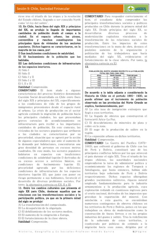 H i s t o r i a , G e o g r a f í a y C s S o c i a l e s
Sesión 9: Chile, Sociedad Finisecular
ricos tras el triunfo de las tropas y la resolución
del Estado chileno, llegando a ser conocido North
como ‘el rey del salitre’.
10.10.10.10. En Chile, hacia fines del siglo XIX y principiosEn Chile, hacia fines del siglo XIX y principiosEn Chile, hacia fines del siglo XIX y principiosEn Chile, hacia fines del siglo XIX y principios
del XX, se produjo la llegada dedel XX, se produjo la llegada dedel XX, se produjo la llegada dedel XX, se produjo la llegada de
cantidades de población desde el campo a lacantidades de población desde el campo a lacantidades de población desde el campo a lacantidades de población desde el campo a la
ciudad. En el espaciociudad. En el espaciociudad. En el espaciociudad. En el espacio
conventillos y ranchos constituyeron losconventillos y ranchos constituyeron losconventillos y ranchos constituyeron losconventillos y ranchos constituyeron los
principales tipos deprincipales tipos deprincipales tipos deprincipales tipos de viviendas de los sectoresviviendas de los sectoresviviendas de los sectoresviviendas de los sectores
populares. Dichos lugares se caracterizaron, en lapopulares. Dichos lugares se caracterizaron, en lapopulares. Dichos lugares se caracterizaron, en lapopulares. Dichos lugares se caracterizaron, en la
mayoríamayoríamayoríamayoría de los casos, porde los casos, porde los casos, porde los casos, por::::
I) SI) SI) SI) Sus insuficientes condiciones de salubridad.us insuficientes condiciones de salubridad.us insuficientes condiciones de salubridad.us insuficientes condiciones de salubridad.
II)II)II)II) EEEEl hacinamiento de la población que losl hacinamiento de la población que losl hacinamiento de la población que losl hacinamiento de la población que los
habitaba.habitaba.habitaba.habitaba.
III) LIII) LIII) LIII) Las deficientes condiciones de infraestructuraas deficientes condiciones de infraestructuraas deficientes condiciones de infraestructuraas deficientes condiciones de infraestructura
de los espaciosde los espaciosde los espaciosde los espacios interiores.interiores.interiores.interiores.
A) Sólo I
B) Sólo II
C) Sólo I y II
D) Sólo I y III
E) I, II y III
Habilidad:Habilidad:Habilidad:Habilidad: Comprensión.
COMENTARIOCOMENTARIOCOMENTARIOCOMENTARIO:::: El ítem alude a algunas
características del proceso histórico denominado
Cuestión Social desarrollado en Chile entre fines
del siglo XIX y principios del XX,
a las condiciones de vida de los grupos de
inmigrantes provenientes desde el espacio rural
al urbano. La crisis de producción en el sector
agrícola estimuló la migración de población
las principales ciudades, las que presentaban
graves carencias de
infraestructura para recibir a las
cantidades de población. En este contexto, las
viviendas de los sectores populares que arribaron
a las ciudades se caracterizaron por su
precariedad, situación que se agravó por
de algunos especuladores que ante el aumento de
la demanda por habitaciones, concentraron una
gran densidad de personas en escasos metros
cuadrados. De este modo, los sectores populares
habitaron en espacios con insuficientes
condiciones de salubridad (opción I) derivadas de
su escaso acceso a servicios
condiciones de hacinamiento (opción II),
precariedad agravada por
condiciones de infraestructura de los espacios
interiores (opción III), que junto con poner en
riesgo permanente a sus habitantes, favoreció el
desarrollo de diversos pr
tanto, la alternativa correcta es E)I, II y III
11.11.11.11. Entre los cambios culturales que presenta elEntre los cambios culturales que presenta elEntre los cambios culturales que presenta elEntre los cambios culturales que presenta el
siglo XX para Chile, destacan aquellossiglo XX para Chile, destacan aquellossiglo XX para Chile, destacan aquellossiglo XX para Chile, destacan aquellos
relacionan con lasrelacionan con lasrelacionan con lasrelacionan con las transformaciones sociales y latransformaciones sociales y latransformaciones sociales y latransformaciones sociales y la
participación políticaparticipación políticaparticipación políticaparticipación política,,,, ya que en la priya que en la priya que en la priya que en la pri
del siglo se produjodel siglo se produjodel siglo se produjodel siglo se produjo::::
A) La transformación del campesinado.
B) La desaparición de la oligarquía.
C) El debilitamiento de los sectores medios.
D) El aumento de la emigración a Europa.
E) El fortalecimiento de la clase obrera.
Habilidad:Habilidad:Habilidad:Habilidad: Comprensión.
H i s t o r i a , G e o g r a f í a y C s S o c i a l e s - P r o f e s o r A n d r é
Sesión 9: Chile, Sociedad Finisecular
de las tropas y la resolución
del Estado chileno, llegando a ser conocido North
En Chile, hacia fines del siglo XIX y principiosEn Chile, hacia fines del siglo XIX y principiosEn Chile, hacia fines del siglo XIX y principiosEn Chile, hacia fines del siglo XIX y principios
del XX, se produjo la llegada dedel XX, se produjo la llegada dedel XX, se produjo la llegada dedel XX, se produjo la llegada de importantesimportantesimportantesimportantes
cantidades de población desde el campo a lacantidades de población desde el campo a lacantidades de población desde el campo a lacantidades de población desde el campo a la
ciudad. En el espaciociudad. En el espaciociudad. En el espaciociudad. En el espacio urbano, las piezas,urbano, las piezas,urbano, las piezas,urbano, las piezas,
conventillos y ranchos constituyeron losconventillos y ranchos constituyeron losconventillos y ranchos constituyeron losconventillos y ranchos constituyeron los
viviendas de los sectoresviviendas de los sectoresviviendas de los sectoresviviendas de los sectores
populares. Dichos lugares se caracterizaron, en lapopulares. Dichos lugares se caracterizaron, en lapopulares. Dichos lugares se caracterizaron, en lapopulares. Dichos lugares se caracterizaron, en la
::::
us insuficientes condiciones de salubridad.us insuficientes condiciones de salubridad.us insuficientes condiciones de salubridad.us insuficientes condiciones de salubridad.
l hacinamiento de la población que losl hacinamiento de la población que losl hacinamiento de la población que losl hacinamiento de la población que los
as deficientes condiciones de infraestructuraas deficientes condiciones de infraestructuraas deficientes condiciones de infraestructuraas deficientes condiciones de infraestructura
interiores.interiores.interiores.interiores.
El ítem alude a algunas
características del proceso histórico denominado
Social desarrollado en Chile entre fines
del siglo XIX y principios del XX, específicamente
a las condiciones de vida de los grupos de
ovenientes desde el espacio rural
La crisis de producción en el sector
agrícola estimuló la migración de población hacia
las principales ciudades, las que presentaban
acondicionamiento en
infraestructura para recibir a las importantes
población. En este contexto, las
viviendas de los sectores populares que arribaron
udades se caracterizaron por su
precariedad, situación que se agravó por la acción
de algunos especuladores que ante el aumento de
habitaciones, concentraron una
gran densidad de personas en escasos metros
De este modo, los sectores populares
habitaron en espacios con insuficientes
condiciones de salubridad (opción I) derivadas de
su escaso acceso a servicios básicos, en
condiciones de hacinamiento (opción II),
precariedad agravada por las deficientes
condiciones de infraestructura de los espacios
III), que junto con poner en
riesgo permanente a sus habitantes, favoreció el
desarrollo de diversos problemas sociales. Por
la alternativa correcta es E)I, II y III.
Entre los cambios culturales que presenta elEntre los cambios culturales que presenta elEntre los cambios culturales que presenta elEntre los cambios culturales que presenta el
siglo XX para Chile, destacan aquellossiglo XX para Chile, destacan aquellossiglo XX para Chile, destacan aquellossiglo XX para Chile, destacan aquellos que seque seque seque se
transformaciones sociales y latransformaciones sociales y latransformaciones sociales y latransformaciones sociales y la
ya que en la priya que en la priya que en la priya que en la primera mitadmera mitadmera mitadmera mitad
a transformación del campesinado.
a desaparición de la oligarquía.
l debilitamiento de los sectores medios.
l aumento de la emigración a Europa.
l fortalecimiento de la clase obrera.
COMENTARIOCOMENTARIOCOMENTARIOCOMENTARIO
ítem, el estudiante debe comprender las
principales transformaciones sociales y políticas
producidas en Chile durante la
siglo XX. Desde principios del siglo XX, se
desarrollaron
modernización capitalista vinculados a la
transformación de
producción. Entre los impactos de estas
transformaciones en la mano de obra, destaca el
paulatino aumento de la
politización de los tr
mediados del siglo XX,
fortalecimiento de la clase obrera. Por tanto,
alternativa correcta es E)
12.12.12.12.
De acuerdo a la tabla adjunta y considerando laDe acuerdo a la tabla adjunta y considerando laDe acuerdo a la tabla adjunta y considerando laDe acuerdo a la tabla adjunta y considerando la
Historia de Chile en el período 1885Historia de Chile en el período 1885Historia de Chile en el período 1885Historia de Chile en el período 1885
puede afirmar quepuede afirmar quepuede afirmar quepuede afirmar que
observado en las provinciasobservado en las provinciasobservado en las provinciasobservado en las provincias
explica,explica,explica,explica, fundamentalmentefundamentalmentefundamentalmentefundamentalmente
A) La alta tasa de inmigración extranjera que
llegó a esos territorios.
B) La llegada de obreros que construyeron el
ferrocarril Arica
C) El descubrimiento de minerales de plata y
cobre en la zona.
D) El auge de la producción de salitre en la
región.
E) La expansión urbana en dichos territorios.
HabilidadHabilidadHabilidadHabilidad: Comprensión.
COMENTARIOCOMENTARIOCOMENTARIOCOMENTARIO
1883), que enfrentó al gobierno de
de Perú y Bolivia, constituyó uno de los
principales conflictos bélicos por los que
el país durante el siglo XIX. Tras el triunfo de las
tropas chilenas, las
emprendieron la tarea de administrar política y
económicamente las regiones de Tarapacá y
Antofagasta, que hasta entonces,
territorios bajo soberanía de Perú y Bolivia
respectivamente. Dichos
grandes yacimientos salitreros, riqueza natural
empleada fundamentalmente para la i
armamentista y la producción agrícola, cuya
explotación redundó en cuantiosos ingresos para
el erario nacional, derivados de
gravaban la exportación del mineral.
antelación a esta guerra, se encontraban
numerosos contingentes
los territorios de Perú y Bolivia, países en los que
trabajaban en obras de modernización como la
construcción de líneas férreas o en las propias
industrias del guano y salitre. Tras la redefinición
de la soberanía de estos
coadyuvado por políticas de estímulo a la
migración hacia esas zonas,
é s G a r c í a 6 | P á g i n a
COMENTARIOCOMENTARIOCOMENTARIOCOMENTARIO:::: Para responder correctamente el
ítem, el estudiante debe comprender las
principales transformaciones sociales y políticas
producidas en Chile durante la primera mitad del
siglo XX. Desde principios del siglo XX, se
desarrollaron diversos procesos de
modernización capitalista vinculados a la
transformación de las relaciones sociales de
producción. Entre los impactos de estas
transformaciones en la mano de obra, destaca el
paulatino aumento de la organización y
politización de los trabajadores que hacia
mediados del siglo XX, evidenciaron el
fortalecimiento de la clase obrera. Por tanto, la
correcta es E).
De acuerdo a la tabla adjunta y considerando laDe acuerdo a la tabla adjunta y considerando laDe acuerdo a la tabla adjunta y considerando laDe acuerdo a la tabla adjunta y considerando la
Historia de Chile en el período 1885Historia de Chile en el período 1885Historia de Chile en el período 1885Historia de Chile en el período 1885---- 1930, se1930, se1930, se1930, se
puede afirmar quepuede afirmar quepuede afirmar quepuede afirmar que el incremento de poblaciónel incremento de poblaciónel incremento de poblaciónel incremento de población
observado en las provinciasobservado en las provinciasobservado en las provinciasobservado en las provincias del Norte Grande sedel Norte Grande sedel Norte Grande sedel Norte Grande se
fundamentalmentefundamentalmentefundamentalmentefundamentalmente, por, por, por, por::::
a alta tasa de inmigración extranjera que
llegó a esos territorios.
a llegada de obreros que construyeron el
ferrocarril Arica-La Paz.
descubrimiento de minerales de plata y
cobre en la zona.
l auge de la producción de salitre en la
a expansión urbana en dichos territorios.
: Comprensión.
COMENTARIOCOMENTARIOCOMENTARIOCOMENTARIO:::: La Guerra del Pacífico (1879-
1883), que enfrentó al gobierno de Chile con los
Perú y Bolivia, constituyó uno de los
principales conflictos bélicos por los que atravesó
el país durante el siglo XIX. Tras el triunfo de las
tropas chilenas, las autoridades nacionales
emprendieron la tarea de administrar política y
nómicamente las regiones de Tarapacá y
Antofagasta, que hasta entonces, habían sido
territorios bajo soberanía de Perú y Bolivia
respectivamente. Dichos espacios albergaban
grandes yacimientos salitreros, riqueza natural
fundamentalmente para la industria
armamentista y la producción agrícola, cuya
explotación redundó en cuantiosos ingresos para
el erario nacional, derivados de los impuestos que
gravaban la exportación del mineral. Con
antelación a esta guerra, se encontraban
numerosos contingentes de obreros chilenos en
los territorios de Perú y Bolivia, países en los que
en obras de modernización como la
construcción de líneas férreas o en las propias
industrias del guano y salitre. Tras la redefinición
de la soberanía de estos territorios, y
coadyuvado por políticas de estímulo a la
migración hacia esas zonas, dirigidas por el
 