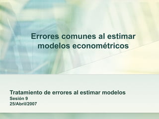 Errores comunes al estimar
modelos econométricos
Tratamiento de errores al estimar modelos
Sesión 9
25/Abril/2007
 
