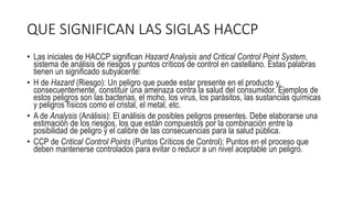 QUE SIGNIFICAN LAS SIGLAS HACCP
• Las iniciales de HACCP significan Hazard Analysis and Critical Control Point System,
sistema de análisis de riesgos y puntos críticos de control en castellano. Estas palabras
tienen un significado subyacente:
• H de Hazard (Riesgo): Un peligro que puede estar presente en el producto y,
consecuentemente, constituir una amenaza contra la salud del consumidor. Ejemplos de
estos peligros son las bacterias, el moho, los virus, los parásitos, las sustancias químicas
y peligros físicos como el cristal, el metal, etc.
• A de Analysis (Análisis): El análisis de posibles peligros presentes. Debe elaborarse una
estimación de los riesgos, los que están compuestos por la combinación entre la
posibilidad de peligro y el calibre de las consecuencias para la salud pública.
• CCP de Critical Control Points (Puntos Críticos de Control): Puntos en el proceso que
deben mantenerse controlados para evitar o reducir a un nivel aceptable un peligro.
 