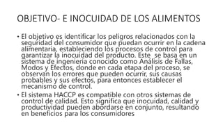 OBJETIVO- E INOCUIDAD DE LOS ALIMENTOS
• El objetivo es identificar los peligros relacionados con la
seguridad del consumidor que puedan ocurrir en la cadena
alimentaria, estableciendo los procesos de control para
garantizar la inocuidad del producto. Este se basa en un
sistema de ingeniería conocido como Análisis de Fallas,
Modos y Efectos, donde en cada etapa del proceso, se
observan los errores que pueden ocurrir, sus causas
probables y sus efectos, para entonces establecer el
mecanismo de control.
• El sistema HACCP es compatible con otros sistemas de
control de calidad. Esto significa que inocuidad, calidad y
productividad pueden abordarse en conjunto, resultando
en beneficios para los consumidores
 